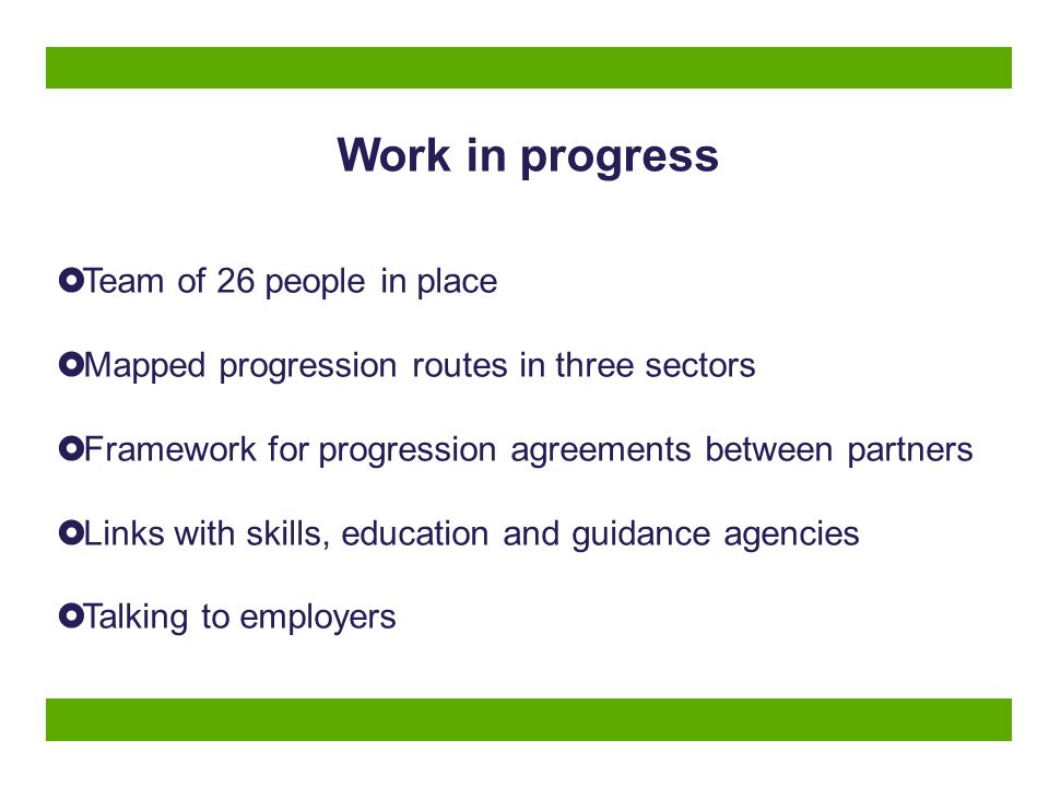 Work in progress  Team of 26 people in place  Mapped progression routes in three sectors  Framework for progression agreements between partners  Links with skills, education and guidance agencies  Talking to employers