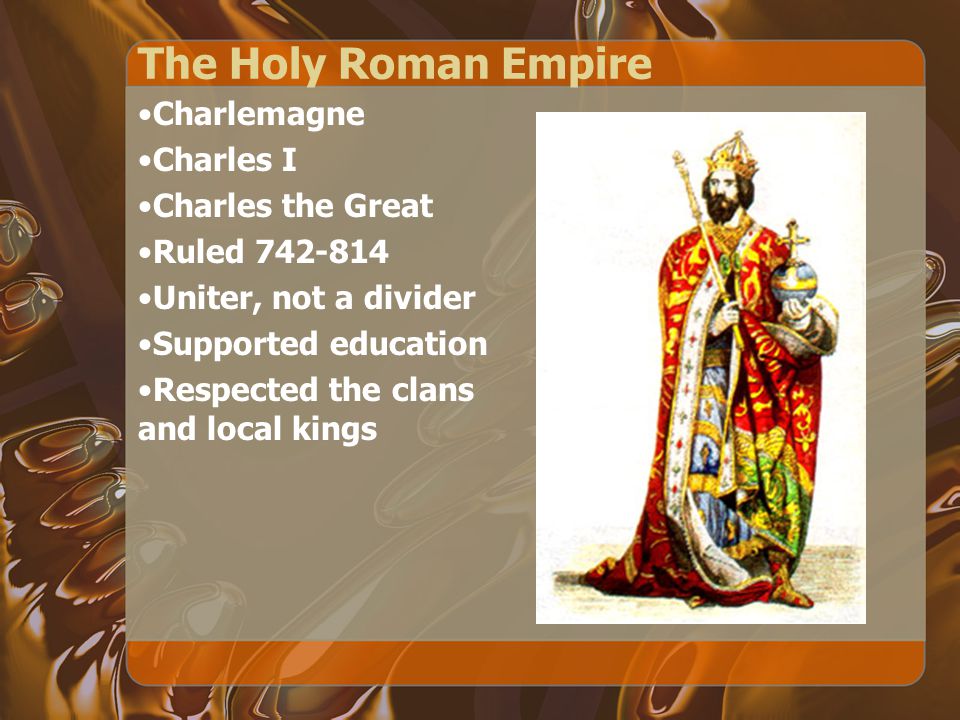 The Holy Roman Empire Charlemagne Charles I Charles the Great Ruled Uniter, not a divider Supported education Respected the clans and local kings