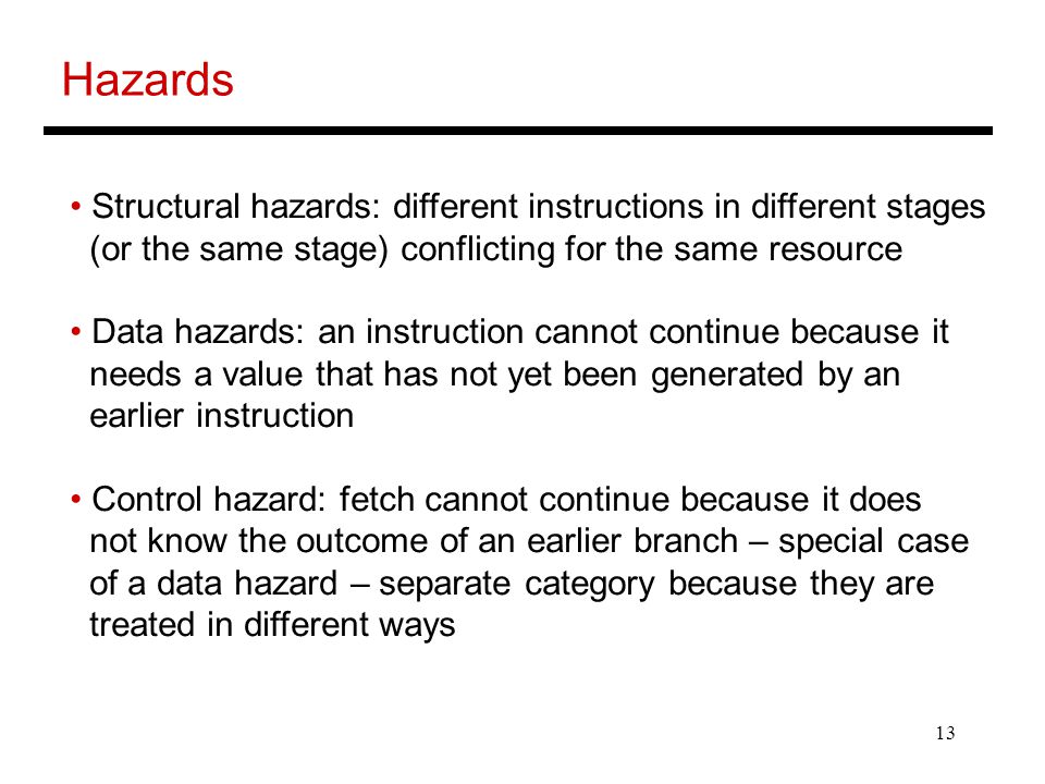 13 Hazards Structural hazards: different instructions in different stages (or the same stage) conflicting for the same resource Data hazards: an instruction cannot continue because it needs a value that has not yet been generated by an earlier instruction Control hazard: fetch cannot continue because it does not know the outcome of an earlier branch – special case of a data hazard – separate category because they are treated in different ways