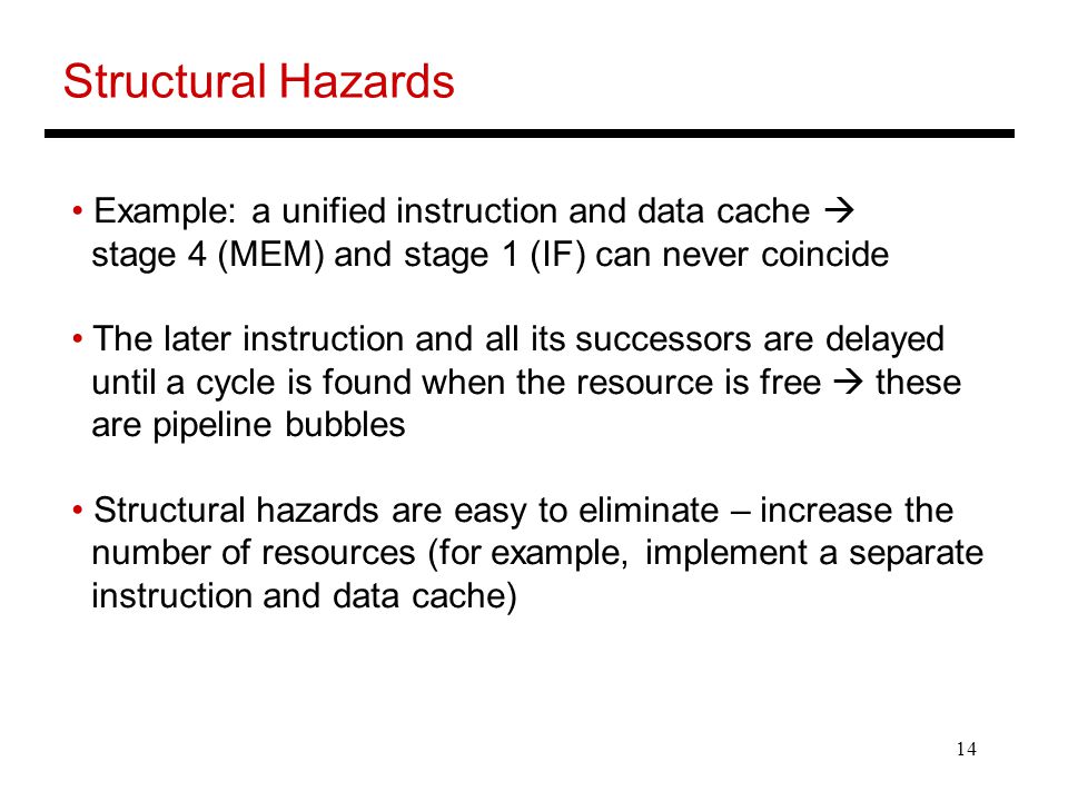 14 Structural Hazards Example: a unified instruction and data cache  stage 4 (MEM) and stage 1 (IF) can never coincide The later instruction and all its successors are delayed until a cycle is found when the resource is free  these are pipeline bubbles Structural hazards are easy to eliminate – increase the number of resources (for example, implement a separate instruction and data cache)