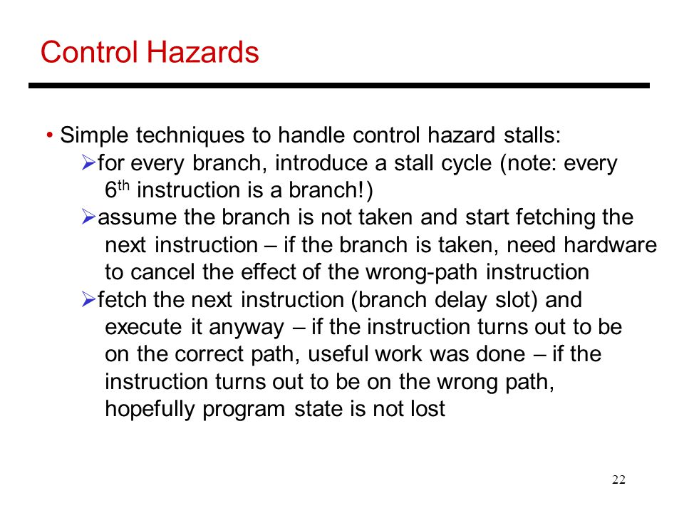22 Control Hazards Simple techniques to handle control hazard stalls:  for every branch, introduce a stall cycle (note: every 6 th instruction is a branch!)  assume the branch is not taken and start fetching the next instruction – if the branch is taken, need hardware to cancel the effect of the wrong-path instruction  fetch the next instruction (branch delay slot) and execute it anyway – if the instruction turns out to be on the correct path, useful work was done – if the instruction turns out to be on the wrong path, hopefully program state is not lost