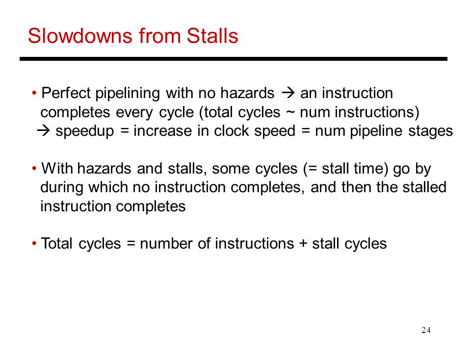 24 Slowdowns from Stalls Perfect pipelining with no hazards  an instruction completes every cycle (total cycles ~ num instructions)  speedup = increase in clock speed = num pipeline stages With hazards and stalls, some cycles (= stall time) go by during which no instruction completes, and then the stalled instruction completes Total cycles = number of instructions + stall cycles