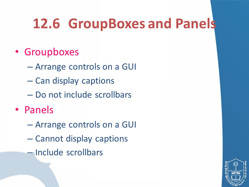 12.6 GroupBoxes and Panels Groupboxes – Arrange controls on a GUI – Can display captions – Do not include scrollbars Panels – Arrange controls on a GUI – Cannot display captions – Include scrollbars