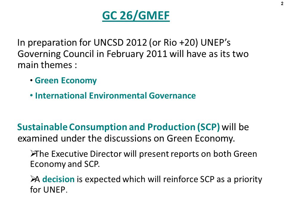 GC 26/GMEF In preparation for UNCSD 2012 (or Rio +20) UNEP’s Governing Council in February 2011 will have as its two main themes : Green Economy International Environmental Governance Sustainable Consumption and Production (SCP) will be examined under the discussions on Green Economy.