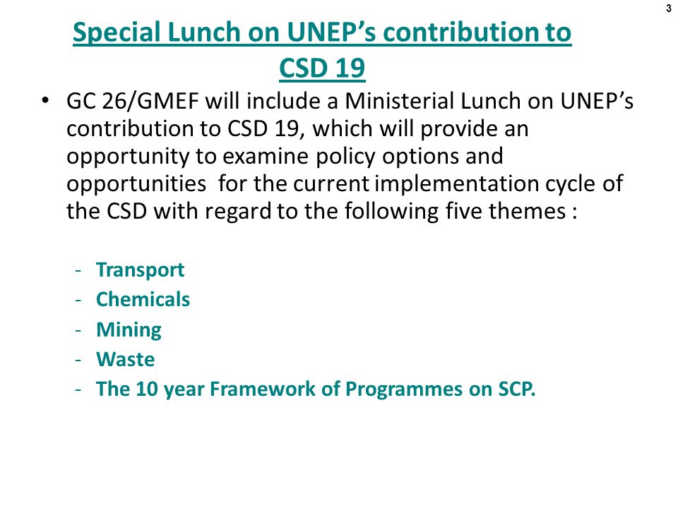 3 Special Lunch on UNEP’s contribution to CSD 19 GC 26/GMEF will include a Ministerial Lunch on UNEP’s contribution to CSD 19, which will provide an opportunity to examine policy options and opportunities for the current implementation cycle of the CSD with regard to the following five themes : -Transport -Chemicals -Mining -Waste -The 10 year Framework of Programmes on SCP.