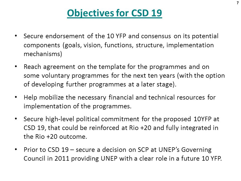 7 Objectives for CSD 19 Secure endorsement of the 10 YFP and consensus on its potential components (goals, vision, functions, structure, implementation mechanisms) Reach agreement on the template for the programmes and on some voluntary programmes for the next ten years (with the option of developing further programmes at a later stage).