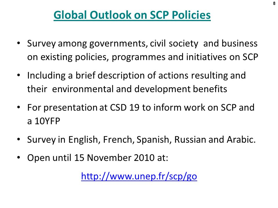 8 Global Outlook on SCP Policies Survey among governments, civil society and business on existing policies, programmes and initiatives on SCP Including a brief description of actions resulting and their environmental and development benefits For presentation at CSD 19 to inform work on SCP and a 10YFP Survey in English, French, Spanish, Russian and Arabic.