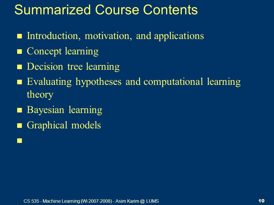 CS Machine Learning (Wi ) - Asim LUMS10 Summarized Course Contents Introduction, motivation, and applications Concept learning Decision tree learning Evaluating hypotheses and computational learning theory Bayesian learning Graphical models