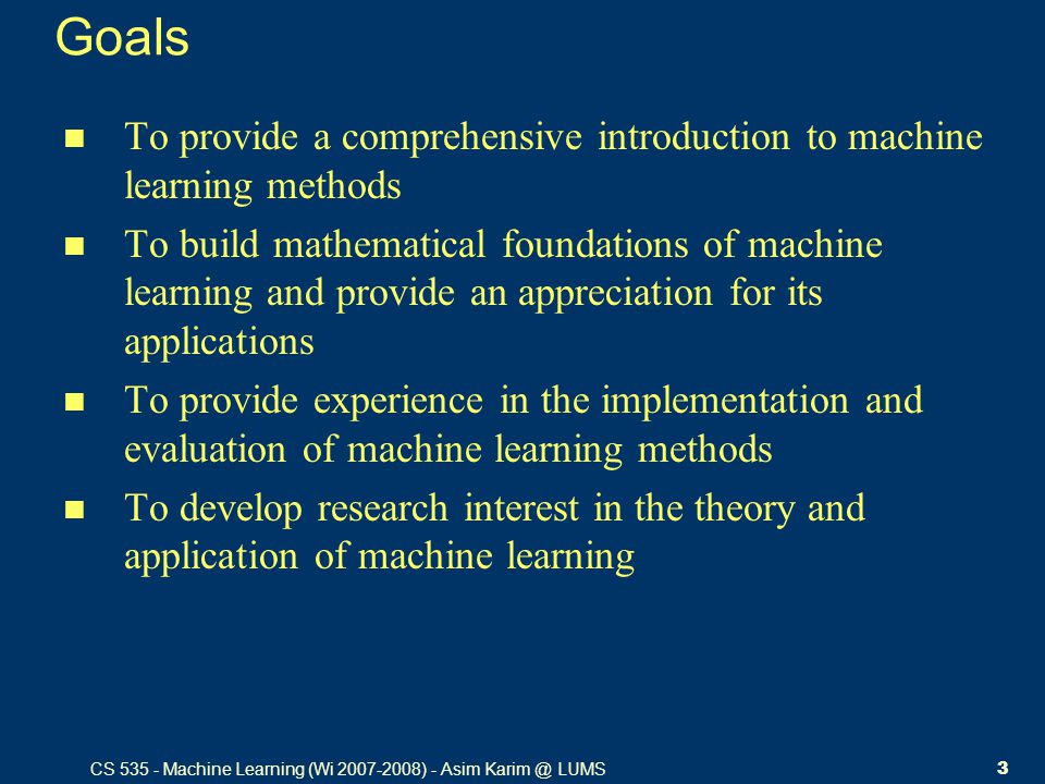 CS Machine Learning (Wi ) - Asim LUMS3 Goals To provide a comprehensive introduction to machine learning methods To build mathematical foundations of machine learning and provide an appreciation for its applications To provide experience in the implementation and evaluation of machine learning methods To develop research interest in the theory and application of machine learning