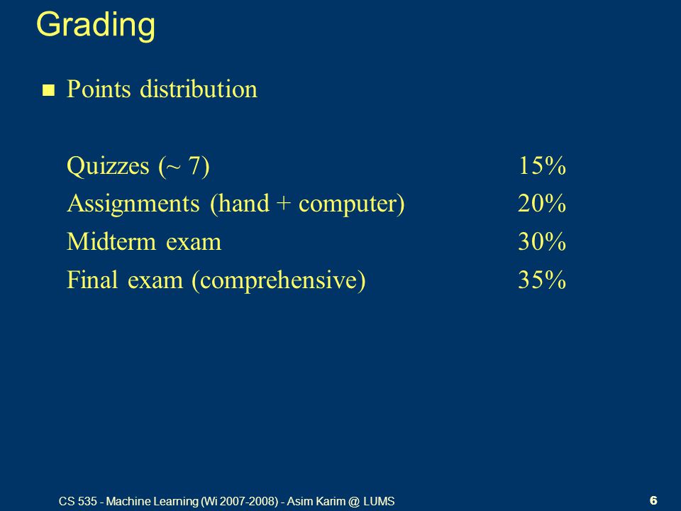 CS Machine Learning (Wi ) - Asim LUMS6 Grading Points distribution Quizzes (~ 7)15% Assignments (hand + computer)20% Midterm exam30% Final exam (comprehensive)35%
