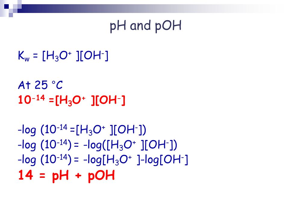 pH and pOH K w = [H 3 O + ][OH - ] At 25 °C =[H 3 O + ][OH - ] -log ( =[H 3 O + ][OH - ]) -log ( ) = -log([H 3 O + ][OH - ]) -log ( ) = -log[H 3 O + ]-log[OH - ] 14 = pH + pOH