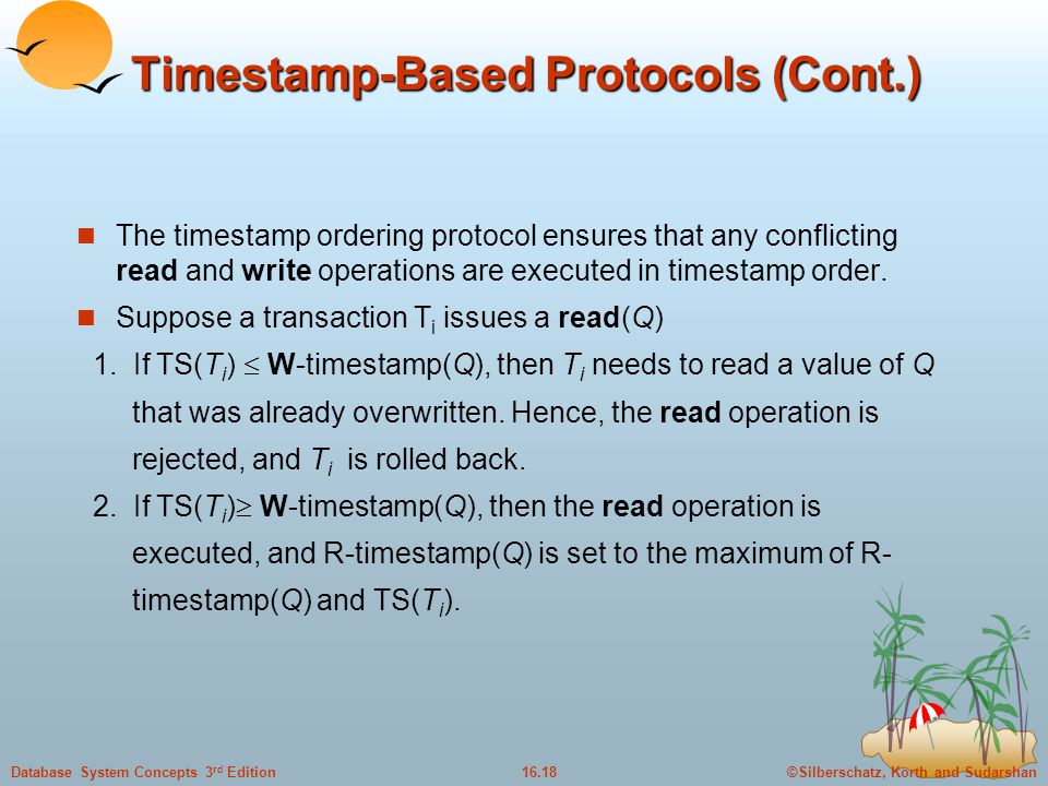 ©Silberschatz, Korth and Sudarshan16.18Database System Concepts 3 rd Edition Timestamp-Based Protocols (Cont.) The timestamp ordering protocol ensures that any conflicting read and write operations are executed in timestamp order.