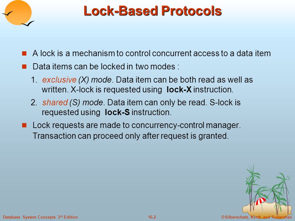 ©Silberschatz, Korth and Sudarshan16.2Database System Concepts 3 rd Edition Lock-Based Protocols A lock is a mechanism to control concurrent access to a data item Data items can be locked in two modes : 1.