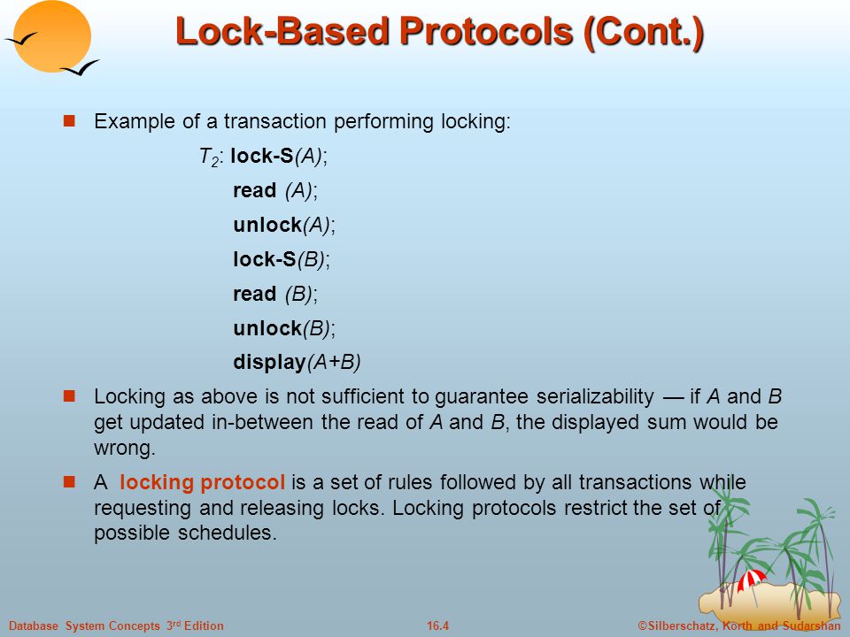 ©Silberschatz, Korth and Sudarshan16.4Database System Concepts 3 rd Edition Lock-Based Protocols (Cont.) Example of a transaction performing locking: T 2 : lock-S(A); read (A); unlock(A); lock-S(B); read (B); unlock(B); display(A+B) Locking as above is not sufficient to guarantee serializability — if A and B get updated in-between the read of A and B, the displayed sum would be wrong.