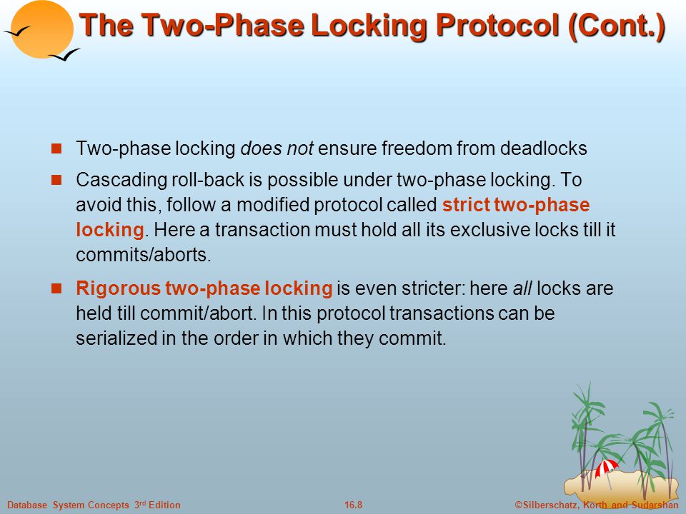 ©Silberschatz, Korth and Sudarshan16.8Database System Concepts 3 rd Edition The Two-Phase Locking Protocol (Cont.) Two-phase locking does not ensure freedom from deadlocks Cascading roll-back is possible under two-phase locking.