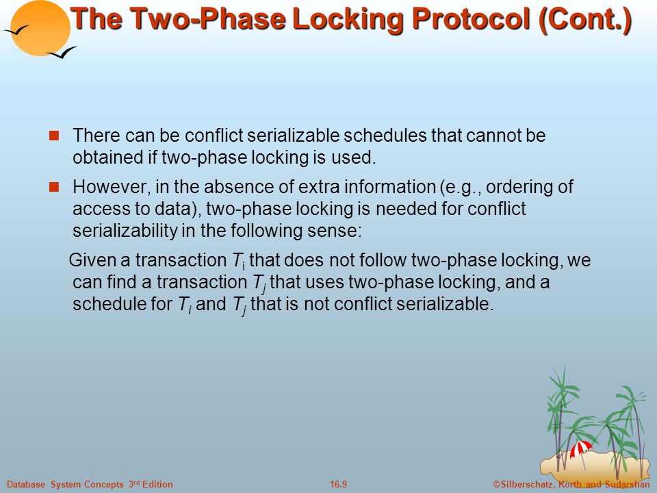 ©Silberschatz, Korth and Sudarshan16.9Database System Concepts 3 rd Edition The Two-Phase Locking Protocol (Cont.) There can be conflict serializable schedules that cannot be obtained if two-phase locking is used.