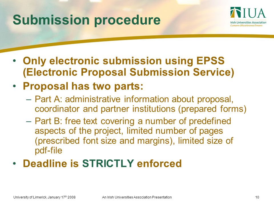 University of Limerick, January 17 th 2008An Irish Universities Association Presentation10 Submission procedure Only electronic submission using EPSS (Electronic Proposal Submission Service) Proposal has two parts: –Part A: administrative information about proposal, coordinator and partner institutions (prepared forms) –Part B: free text covering a number of predefined aspects of the project, limited number of pages (prescribed font size and margins), limited size of pdf-file Deadline is STRICTLY enforced