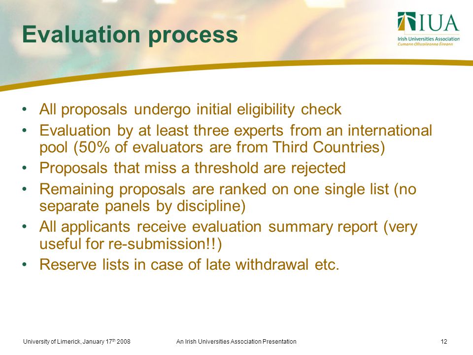 University of Limerick, January 17 th 2008An Irish Universities Association Presentation12 Evaluation process All proposals undergo initial eligibility check Evaluation by at least three experts from an international pool (50% of evaluators are from Third Countries) Proposals that miss a threshold are rejected Remaining proposals are ranked on one single list (no separate panels by discipline) All applicants receive evaluation summary report (very useful for re-submission!!) Reserve lists in case of late withdrawal etc.