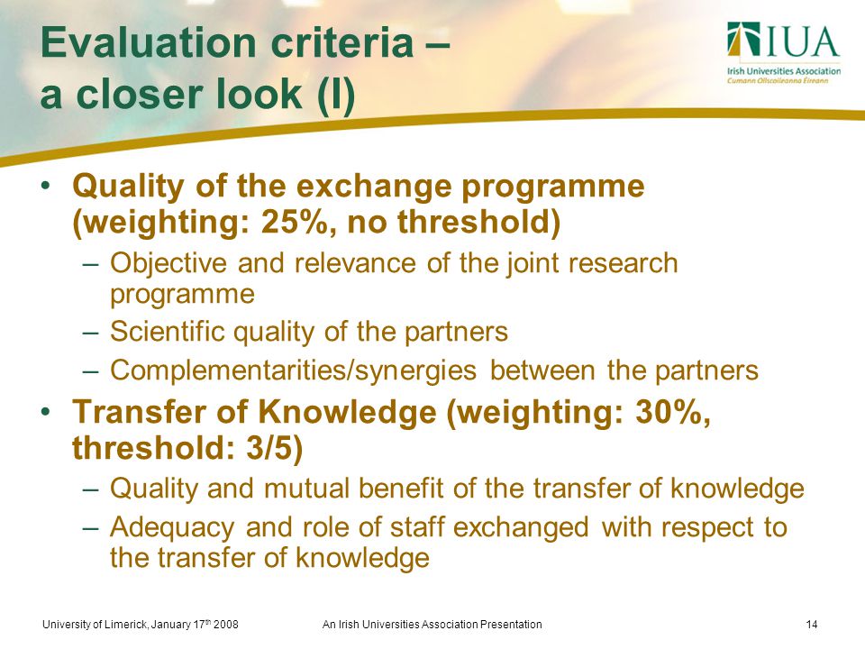 University of Limerick, January 17 th 2008An Irish Universities Association Presentation14 Evaluation criteria – a closer look (I) Quality of the exchange programme (weighting: 25%, no threshold) –Objective and relevance of the joint research programme –Scientific quality of the partners –Complementarities/synergies between the partners Transfer of Knowledge (weighting: 30%, threshold: 3/5) –Quality and mutual benefit of the transfer of knowledge –Adequacy and role of staff exchanged with respect to the transfer of knowledge