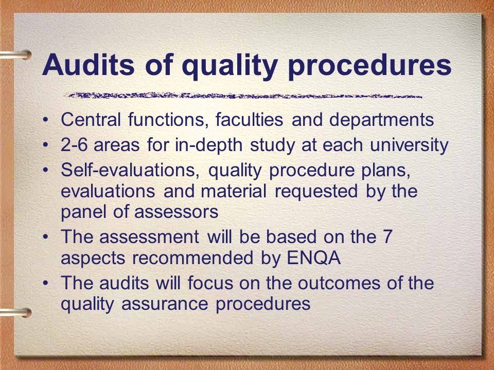 Audits of quality procedures Central functions, faculties and departments 2-6 areas for in-depth study at each university Self-evaluations, quality procedure plans, evaluations and material requested by the panel of assessors The assessment will be based on the 7 aspects recommended by ENQA The audits will focus on the outcomes of the quality assurance procedures