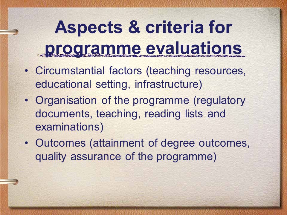 Aspects & criteria for programme evaluations Circumstantial factors (teaching resources, educational setting, infrastructure) Organisation of the programme (regulatory documents, teaching, reading lists and examinations) Outcomes (attainment of degree outcomes, quality assurance of the programme)