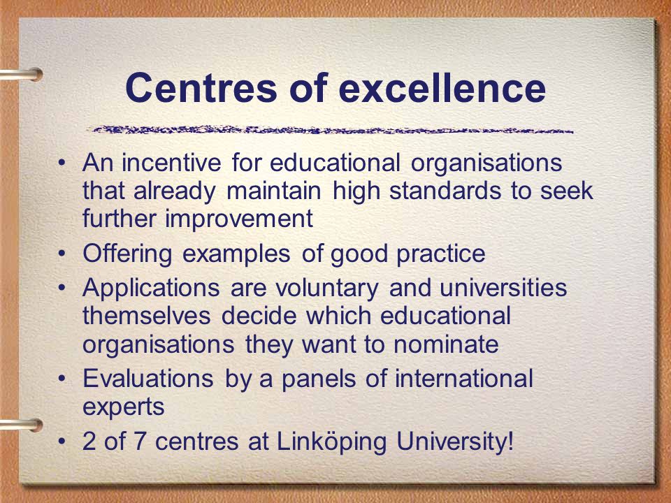 Centres of excellence An incentive for educational organisations that already maintain high standards to seek further improvement Offering examples of good practice Applications are voluntary and universities themselves decide which educational organisations they want to nominate Evaluations by a panels of international experts 2 of 7 centres at Linköping University!
