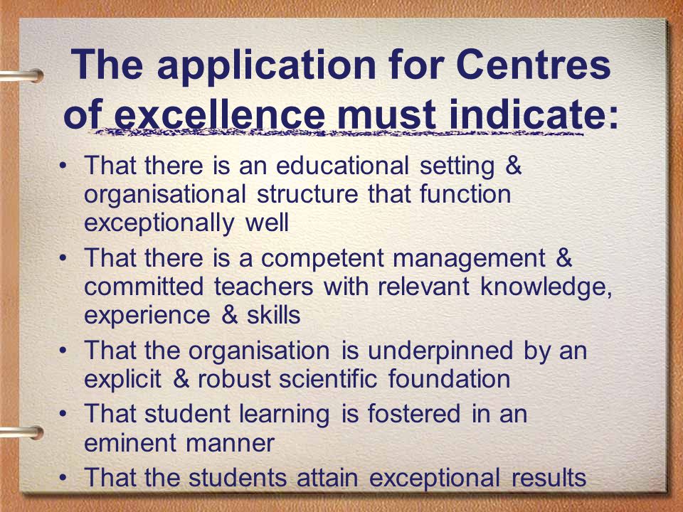The application for Centres of excellence must indicate: That there is an educational setting & organisational structure that function exceptionally well That there is a competent management & committed teachers with relevant knowledge, experience & skills That the organisation is underpinned by an explicit & robust scientific foundation That student learning is fostered in an eminent manner That the students attain exceptional results