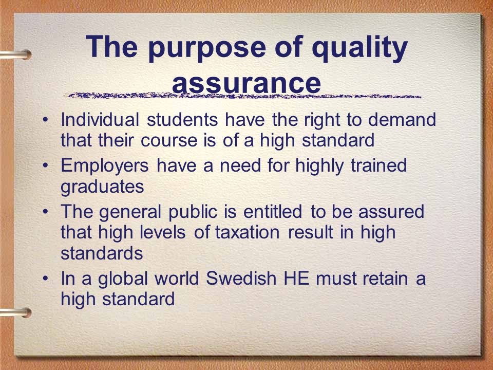 The purpose of quality assurance Individual students have the right to demand that their course is of a high standard Employers have a need for highly trained graduates The general public is entitled to be assured that high levels of taxation result in high standards In a global world Swedish HE must retain a high standard