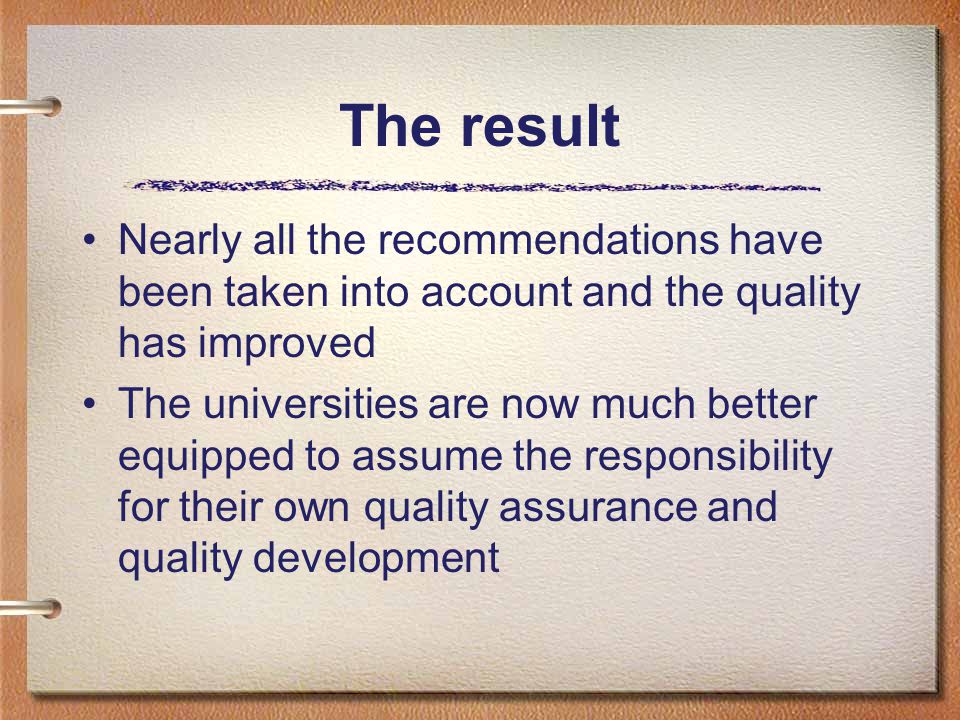 The result Nearly all the recommendations have been taken into account and the quality has improved The universities are now much better equipped to assume the responsibility for their own quality assurance and quality development