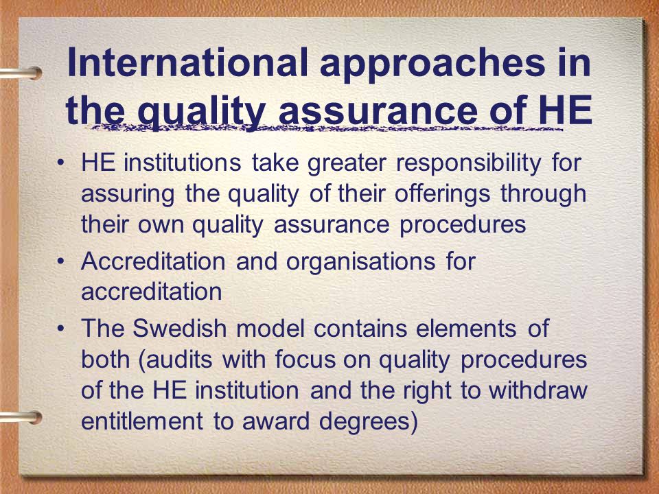 International approaches in the quality assurance of HE HE institutions take greater responsibility for assuring the quality of their offerings through their own quality assurance procedures Accreditation and organisations for accreditation The Swedish model contains elements of both (audits with focus on quality procedures of the HE institution and the right to withdraw entitlement to award degrees)