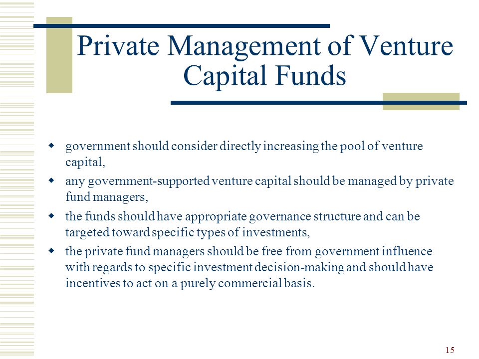 15 Private Management of Venture Capital Funds  government should consider directly increasing the pool of venture capital,  any government-supported venture capital should be managed by private fund managers,  the funds should have appropriate governance structure and can be targeted toward specific types of investments,  the private fund managers should be free from government influence with regards to specific investment decision-making and should have incentives to act on a purely commercial basis.