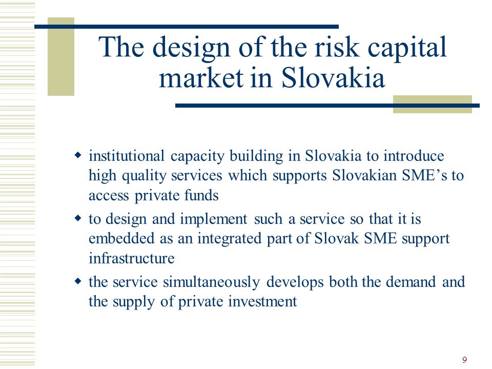 9 The design of the risk capital market in Slovakia  institutional capacity building in Slovakia to introduce high quality services which supports Slovakian SME’s to access private funds  to design and implement such a service so that it is embedded as an integrated part of Slovak SME support infrastructure  the service simultaneously develops both the demand and the supply of private investment
