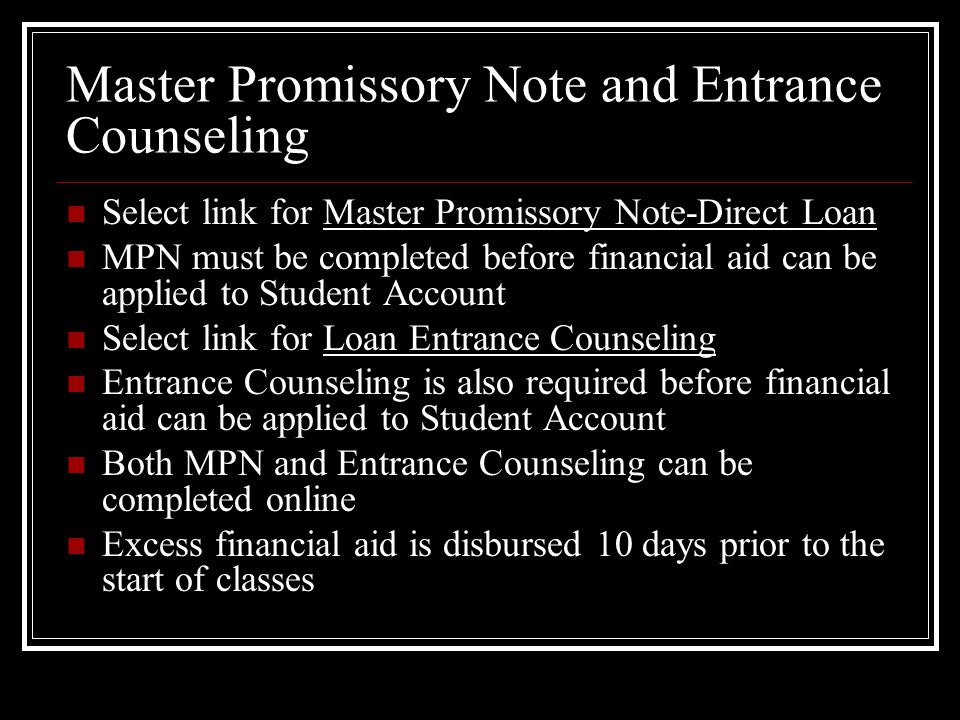 Master Promissory Note and Entrance Counseling Select link for Master Promissory Note-Direct Loan MPN must be completed before financial aid can be applied to Student Account Select link for Loan Entrance Counseling Entrance Counseling is also required before financial aid can be applied to Student Account Both MPN and Entrance Counseling can be completed online Excess financial aid is disbursed 10 days prior to the start of classes
