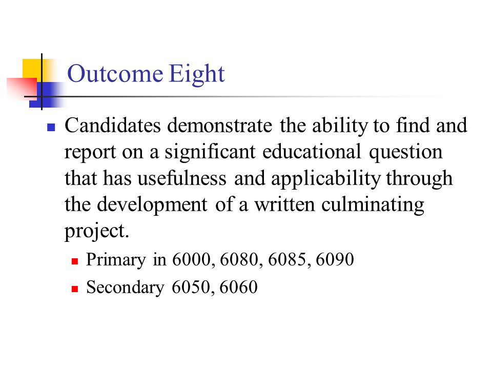 Outcome Eight Candidates demonstrate the ability to find and report on a significant educational question that has usefulness and applicability through the development of a written culminating project.