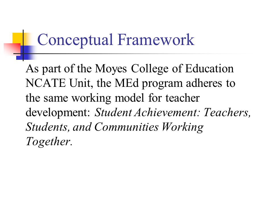 Conceptual Framework As part of the Moyes College of Education NCATE Unit, the MEd program adheres to the same working model for teacher development: Student Achievement: Teachers, Students, and Communities Working Together.