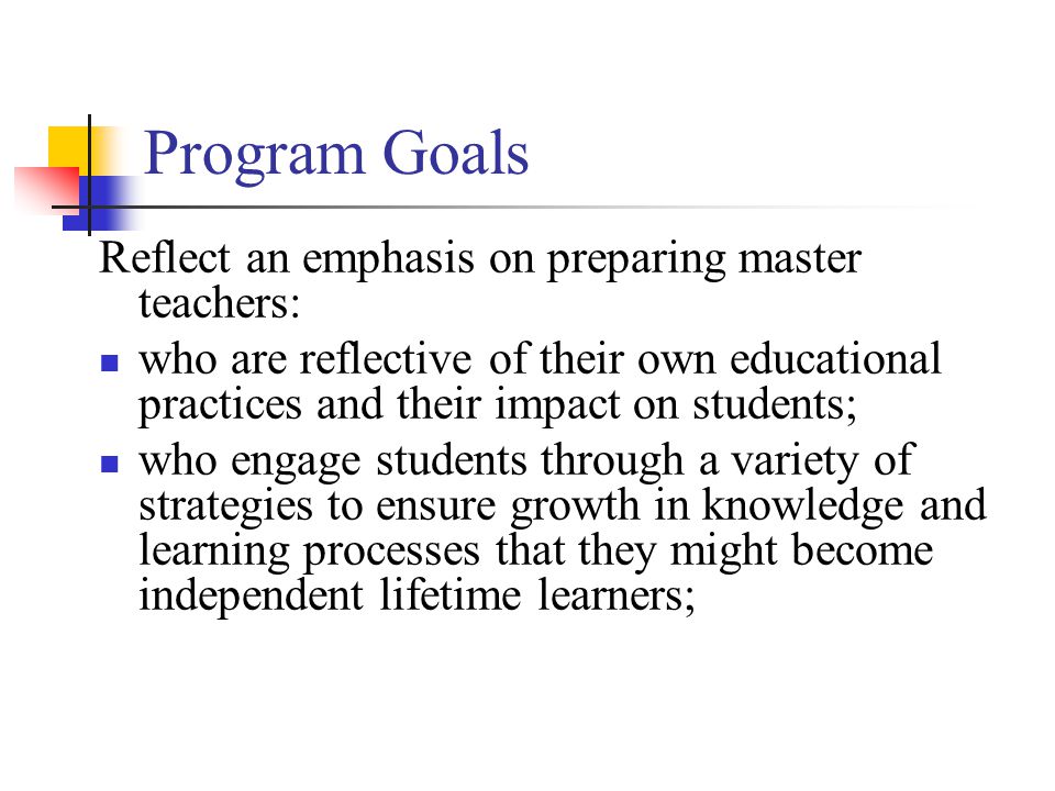Program Goals Reflect an emphasis on preparing master teachers: who are reflective of their own educational practices and their impact on students; who engage students through a variety of strategies to ensure growth in knowledge and learning processes that they might become independent lifetime learners;