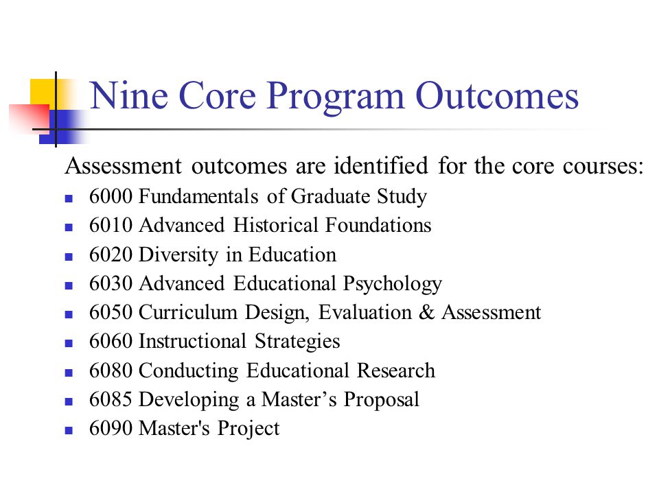 Nine Core Program Outcomes Assessment outcomes are identified for the core courses: 6000 Fundamentals of Graduate Study 6010 Advanced Historical Foundations 6020 Diversity in Education 6030 Advanced Educational Psychology 6050 Curriculum Design, Evaluation & Assessment 6060 Instructional Strategies 6080 Conducting Educational Research 6085 Developing a Master’s Proposal 6090 Master s Project