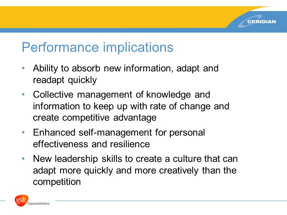 Performance implications Ability to absorb new information, adapt and readapt quickly Collective management of knowledge and information to keep up with rate of change and create competitive advantage Enhanced self-management for personal effectiveness and resilience New leadership skills to create a culture that can adapt more quickly and more creatively than the competition
