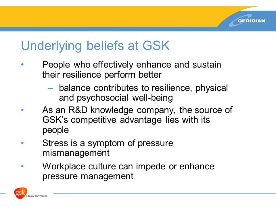 Underlying beliefs at GSK People who effectively enhance and sustain their resilience perform better –balance contributes to resilience, physical and psychosocial well-being As an R&D knowledge company, the source of GSK’s competitive advantage lies with its people Stress is a symptom of pressure mismanagement Workplace culture can impede or enhance pressure management