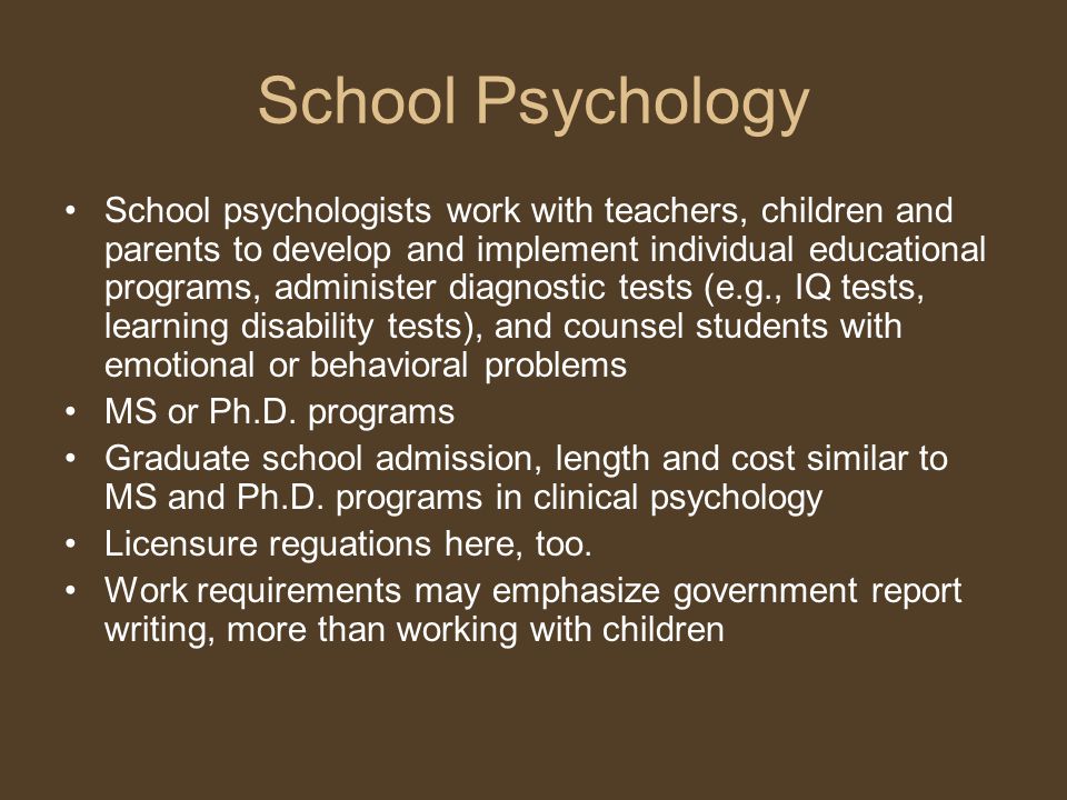 School Psychology School psychologists work with teachers, children and parents to develop and implement individual educational programs, administer diagnostic tests (e.g., IQ tests, learning disability tests), and counsel students with emotional or behavioral problems MS or Ph.D.