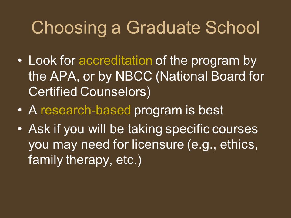 Choosing a Graduate School Look for accreditation of the program by the APA, or by NBCC (National Board for Certified Counselors) A research-based program is best Ask if you will be taking specific courses you may need for licensure (e.g., ethics, family therapy, etc.)