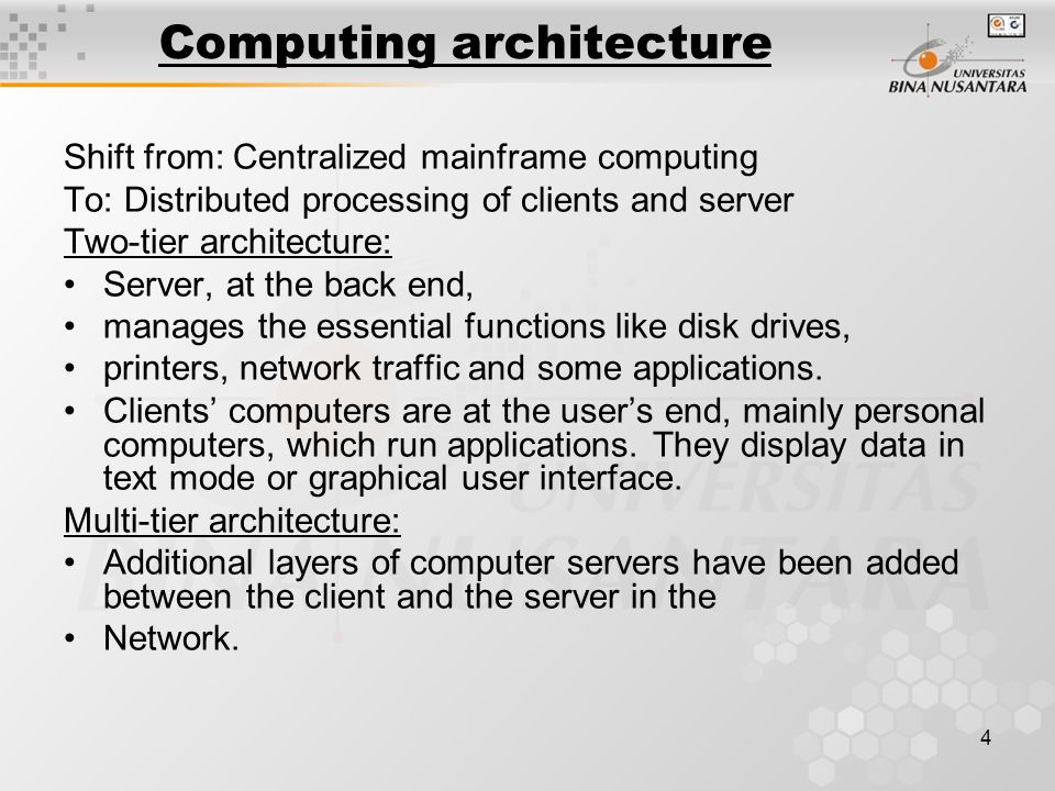 4 Computing architecture Shift from: Centralized mainframe computing To: Distributed processing of clients and server Two-tier architecture: Server, at the back end, manages the essential functions like disk drives, printers, network traffic and some applications.