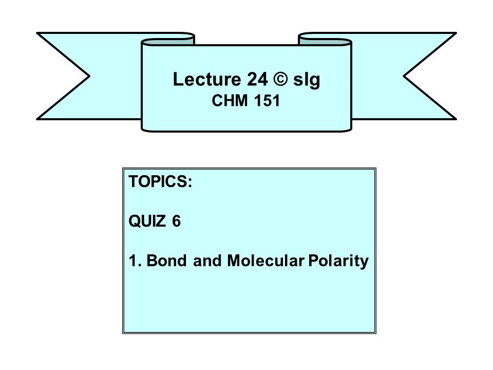 Lecture 24 © slg CHM 151 TOPICS: QUIZ 6 1. Bond and Molecular Polarity
