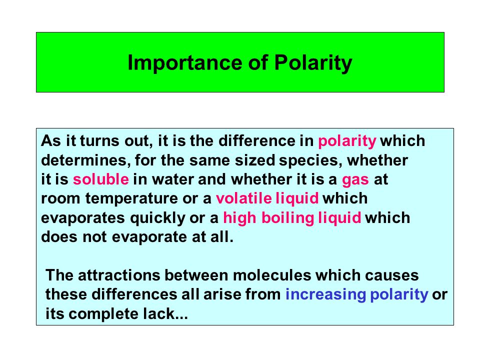 Importance of Polarity As it turns out, it is the difference in polarity which determines, for the same sized species, whether it is soluble in water and whether it is a gas at room temperature or a volatile liquid which evaporates quickly or a high boiling liquid which does not evaporate at all.
