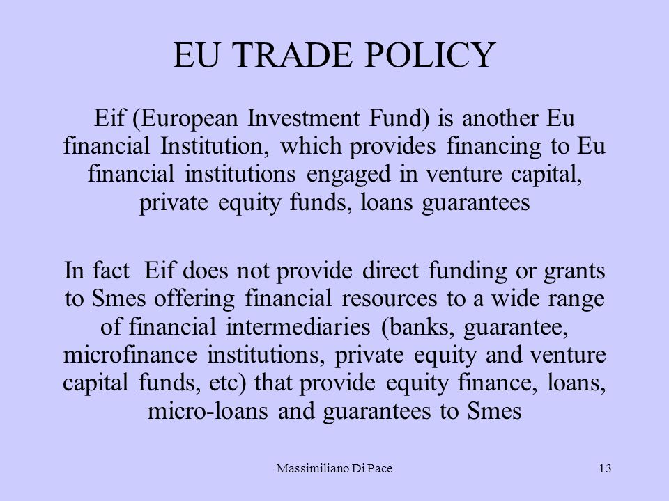Massimiliano Di Pace13 EU TRADE POLICY Eif (European Investment Fund) is another Eu financial Institution, which provides financing to Eu financial institutions engaged in venture capital, private equity funds, loans guarantees In fact Eif does not provide direct funding or grants to Smes offering financial resources to a wide range of financial intermediaries (banks, guarantee, microfinance institutions, private equity and venture capital funds, etc) that provide equity finance, loans, micro-loans and guarantees to Smes