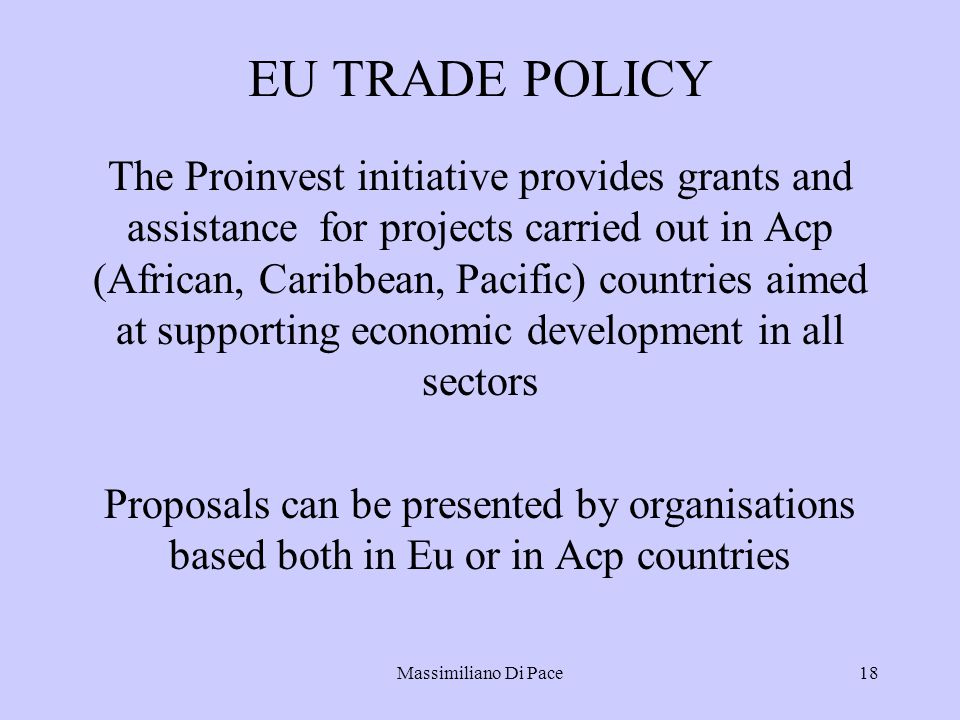 Massimiliano Di Pace18 EU TRADE POLICY The Proinvest initiative provides grants and assistance for projects carried out in Acp (African, Caribbean, Pacific) countries aimed at supporting economic development in all sectors Proposals can be presented by organisations based both in Eu or in Acp countries