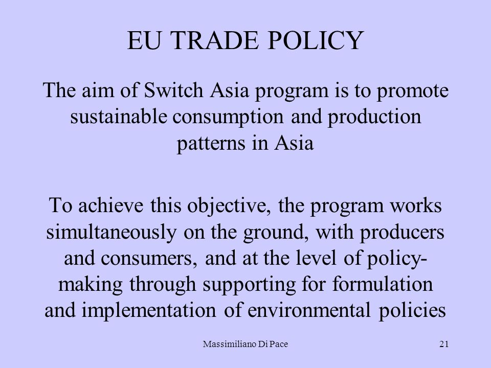 Massimiliano Di Pace21 EU TRADE POLICY The aim of Switch Asia program is to promote sustainable consumption and production patterns in Asia To achieve this objective, the program works simultaneously on the ground, with producers and consumers, and at the level of policy- making through supporting for formulation and implementation of environmental policies