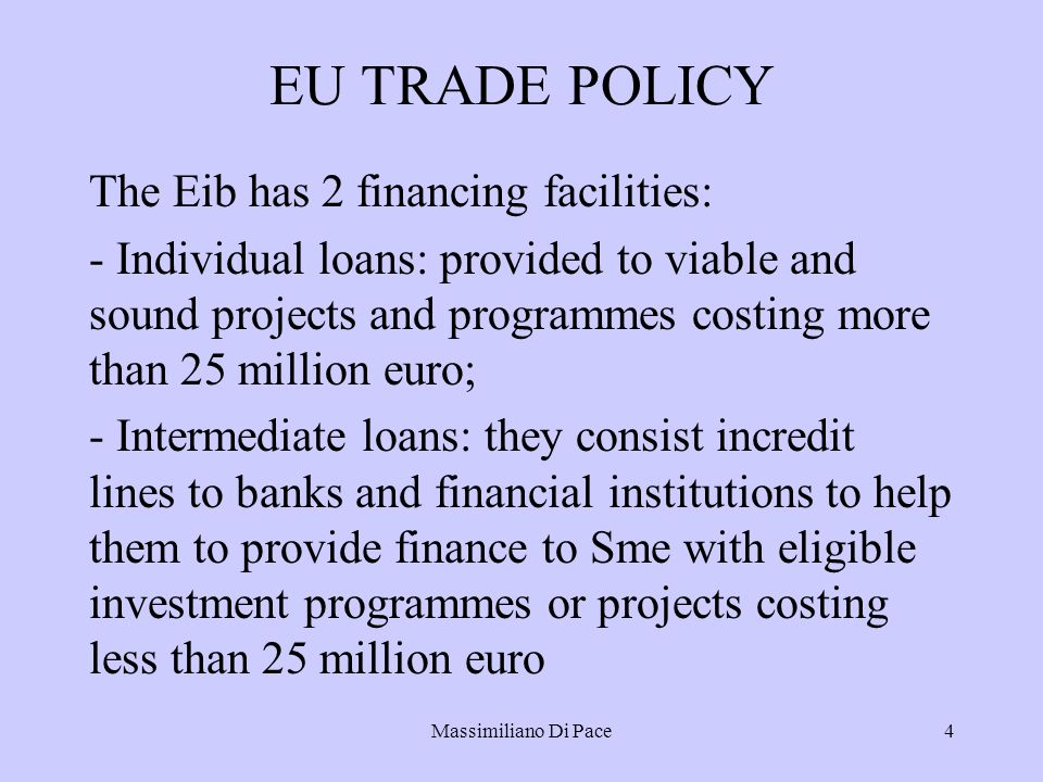 Massimiliano Di Pace4 EU TRADE POLICY The Eib has 2 financing facilities: - Individual loans: provided to viable and sound projects and programmes costing more than 25 million euro; - Intermediate loans: they consist incredit lines to banks and financial institutions to help them to provide finance to Sme with eligible investment programmes or projects costing less than 25 million euro