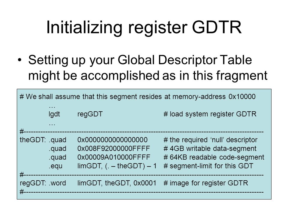 Initializing register GDTR Setting up your Global Descriptor Table might be accomplished as in this fragment # We shall assume that this segment resides at memory-address 0x10000 … lgdtregGDT# load system register GDTR … # theGDT:.quad0x # the required ‘null’ descriptor.quad0x008F FFFF# 4GB writable data-segment.quad0x00009A010000FFFF# 64KB readable code-segment.equlimGDT, (.