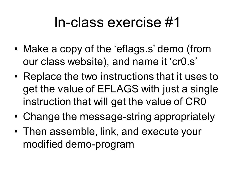 In-class exercise #1 Make a copy of the ‘eflags.s’ demo (from our class website), and name it ‘cr0.s’ Replace the two instructions that it uses to get the value of EFLAGS with just a single instruction that will get the value of CR0 Change the message-string appropriately Then assemble, link, and execute your modified demo-program